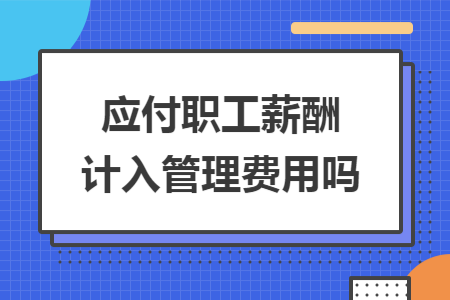 应付职工薪酬计入管理费用吗 应付职工薪酬计入管理费用吗