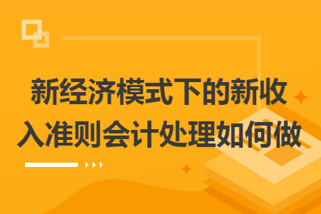 新经济模式下的新收入准则会计处理如何做 新经济模式下的新收入准则会计处理如何做