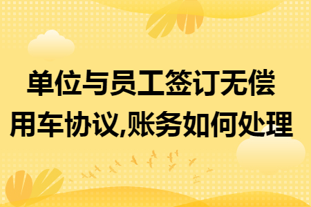 单位与员工签订无偿用车协议,账务如何处理 单位与员工签订无偿用车协议,账务如何处理