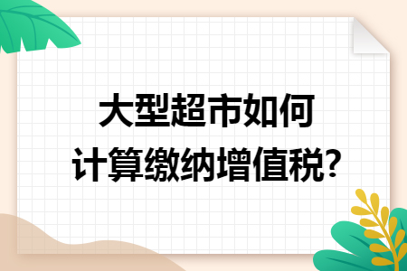 大型超市如何计算缴纳增值税? 大型超市如何计算缴纳增值税?