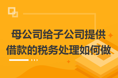 母公司给子公司提供借款的税务处理如何做