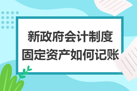 新政府会计制度固定资产如何记账 新政府会计制度固定资产如何记账