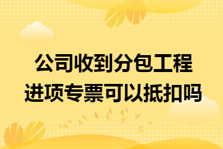 公司收到分包工程进项专票可以抵扣吗 公司收到分包工程进项专票可以抵扣吗