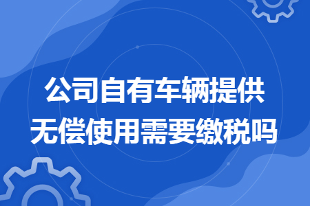 公司自有车辆提供无偿使用需要缴税吗 公司自有车辆提供无偿使用需要缴税吗