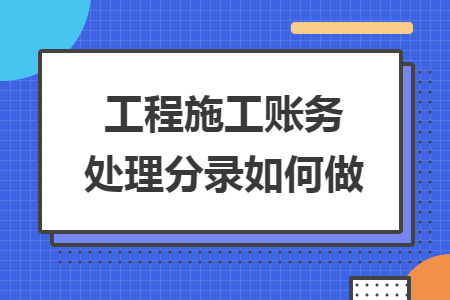 工程施工账务处理分录如何做 工程施工账务处理分录如何做