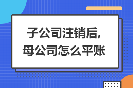 子公司注销后,母公司怎么平账 子公司注销后,母公司怎么平账