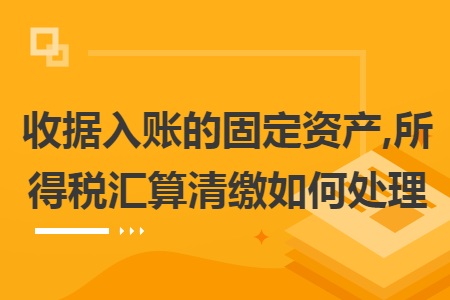 收据入账的固定资产,所得税汇算清缴如何处理 收据入账的固定资产,所得税汇算清缴如何处理