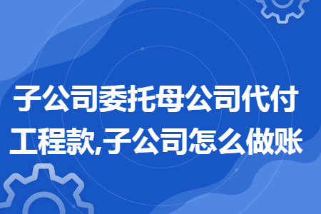 子公司委托母公司代付工程款,子公司怎么做账 子公司委托母公司代付工程款,子公司怎么做账
