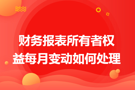 财务报表所有者权益每月变动如何处理 财务报表所有者权益每月变动如何处理