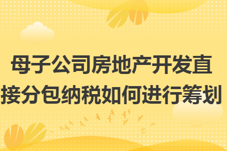 母子公司房地产开发直接分包纳税如何进行筹划 母子公司房地产开发直接分包纳税如何进行筹划
