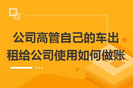 公司高管自己的车出租给公司使用如何做账 公司高管自己的车出租给公司使用如何做账