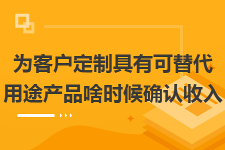 为客户定制具有可替代用途产品啥时候确认收入 为客户定制具有可替代用途产品啥时候确认收入