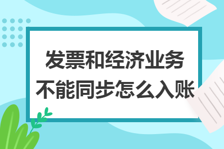 发票和经济业务不能同步怎么入账 发票和经济业务不能同步怎么入账