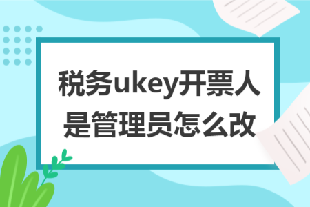 税务ukey开票人是管理员怎么改 税务ukey开票人是管理员怎么改