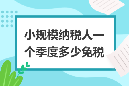 小规模纳税人一个季度多少免税