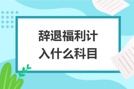 辞退福利计入什么科目 辞退福利计入什么科目