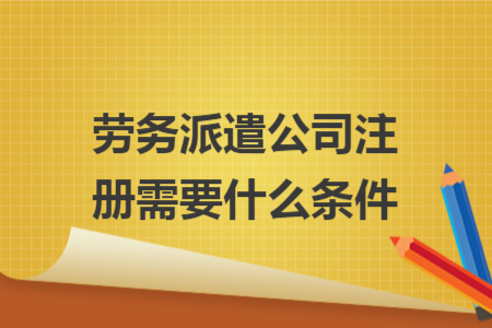 劳务派遣公司注册需要什么条件