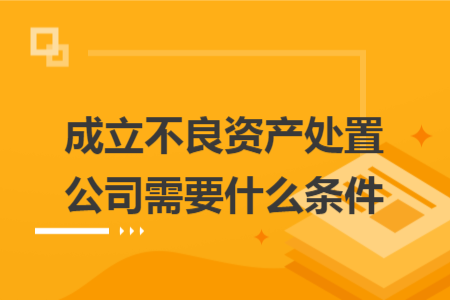 成立不良资产处置公司需要什么条件