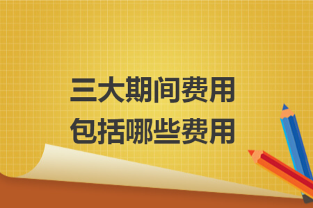 三大期间费用包括哪些费用 三大期间费用包括哪些费用