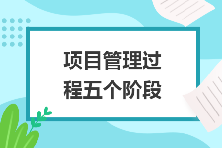 项目管理过程五个阶段 项目管理过程五个阶段