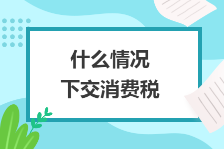 什么情况下交消费税