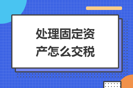 处理固定资产怎么交税 处理固定资产怎么交税