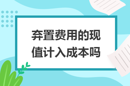 弃置费用的现值计入成本吗