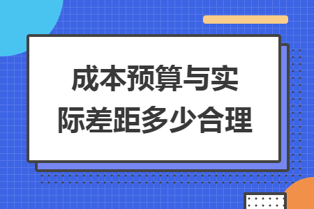成本预算与实际差距多少合理 成本预算与实际差距多少合理