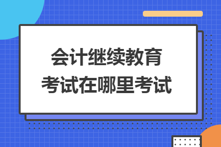 会计继续教育考试在哪里考试