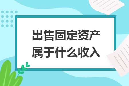 出售固定资产属于什么收入 出售固定资产属于什么收入