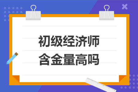 初级经济师含金量高吗 初级经济师含金量高吗