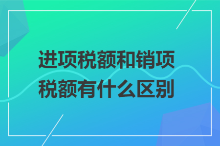 进项税额和销项税额有什么区别