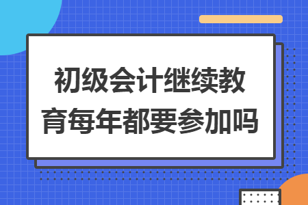 初级会计继续教育每年都要参加吗