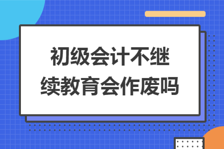 初级会计不继续教育会作废吗