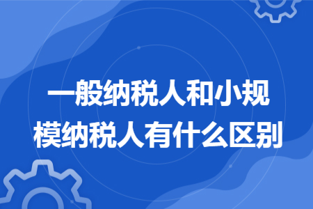 一般纳税人和小规模纳税人有什么区别