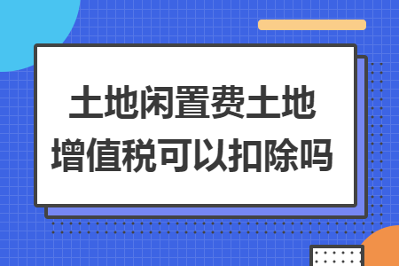 土地闲置费土地增值税可以扣除吗