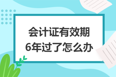 会计证有效期6年过了怎么办