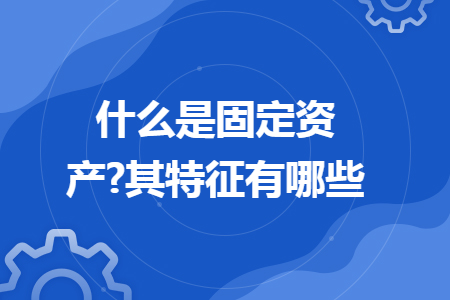 什么是固定资产?其特征有哪些