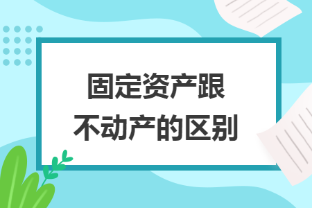 固定资产跟不动产的区别 固定资产跟不动产的区别
