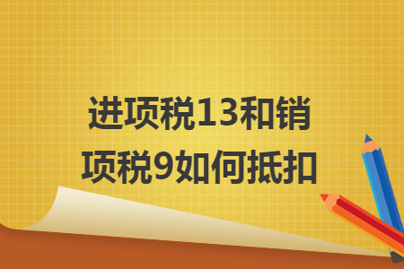 进项税13和销项税9如何抵扣 进项税13和销项税9如何抵扣
