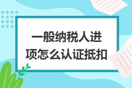 一般纳税人进项怎么认证抵扣