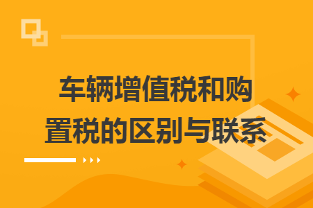 车辆增值税和购置税的区别与联系 车辆增值税和购置税的区别与联系