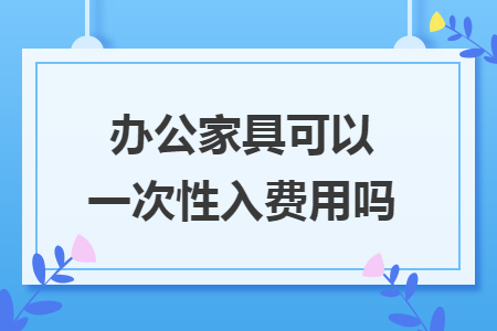 办公家具可以一次性入费用吗 办公家具可以一次性入费用吗