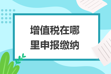 增值税在哪里申报缴纳