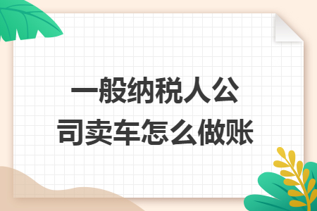 一般纳税人公司卖车怎么做账