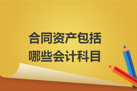 合同资产包括哪些会计科目 合同资产包括哪些会计科目