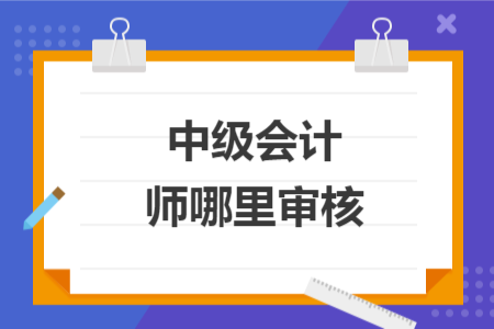 中级会计师哪里审核	