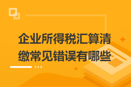 企业所得税汇算清缴常见错误有哪些