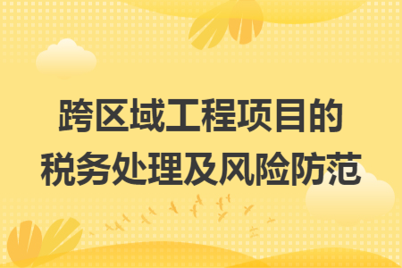 跨区域工程项目的税务处理及风险防范
