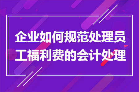 企业如何规范处理员工福利费的会计处理